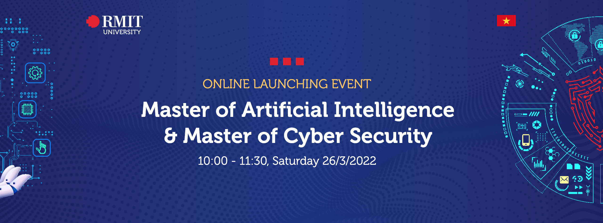 ONLINE LAUNCHING EVENT Master of Artificial Intelligence & Master of Cyber Security 10:00 - 11:30, Saturday 26/3/2022 REGISTER NOW